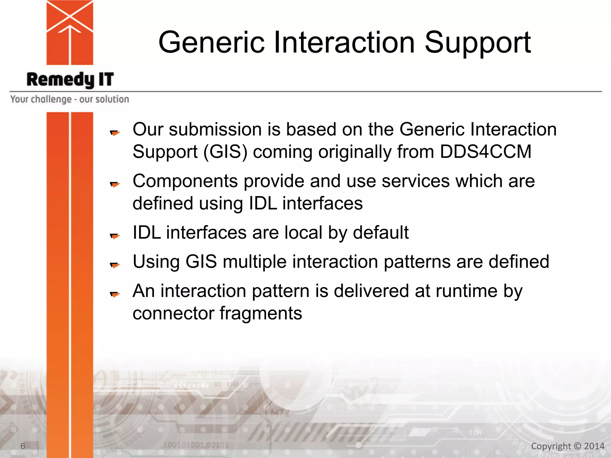 Generic Interaction Support
Our submission is based on the Generic Interaction
Support (GIS) coming originally from DDS4CCM
Components provide and use services which are
defined using IDL interfaces
IDL interfaces are local by default
Using GIS multiple interaction patterns are defined
An interaction pattern is delivered at runtime by
connector fragments
Copyright © 20146
 