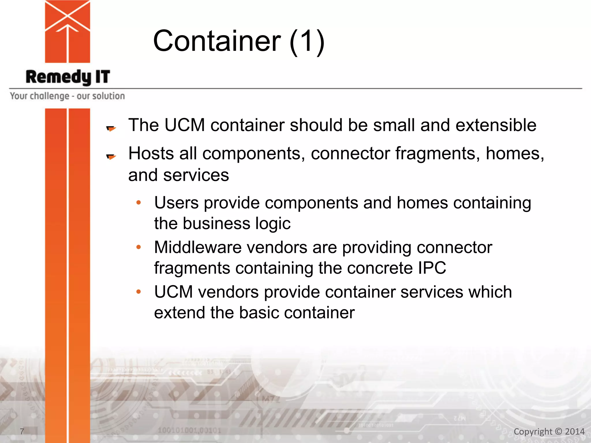 Container (1)
The UCM container should be small and extensible
Hosts all components, connector fragments, homes,
and services
• Users provide components and homes containing
the business logic
• Middleware vendors are providing connector
fragments containing the concrete IPC
• UCM vendors provide container services which
extend the basic container
Copyright © 20147
 