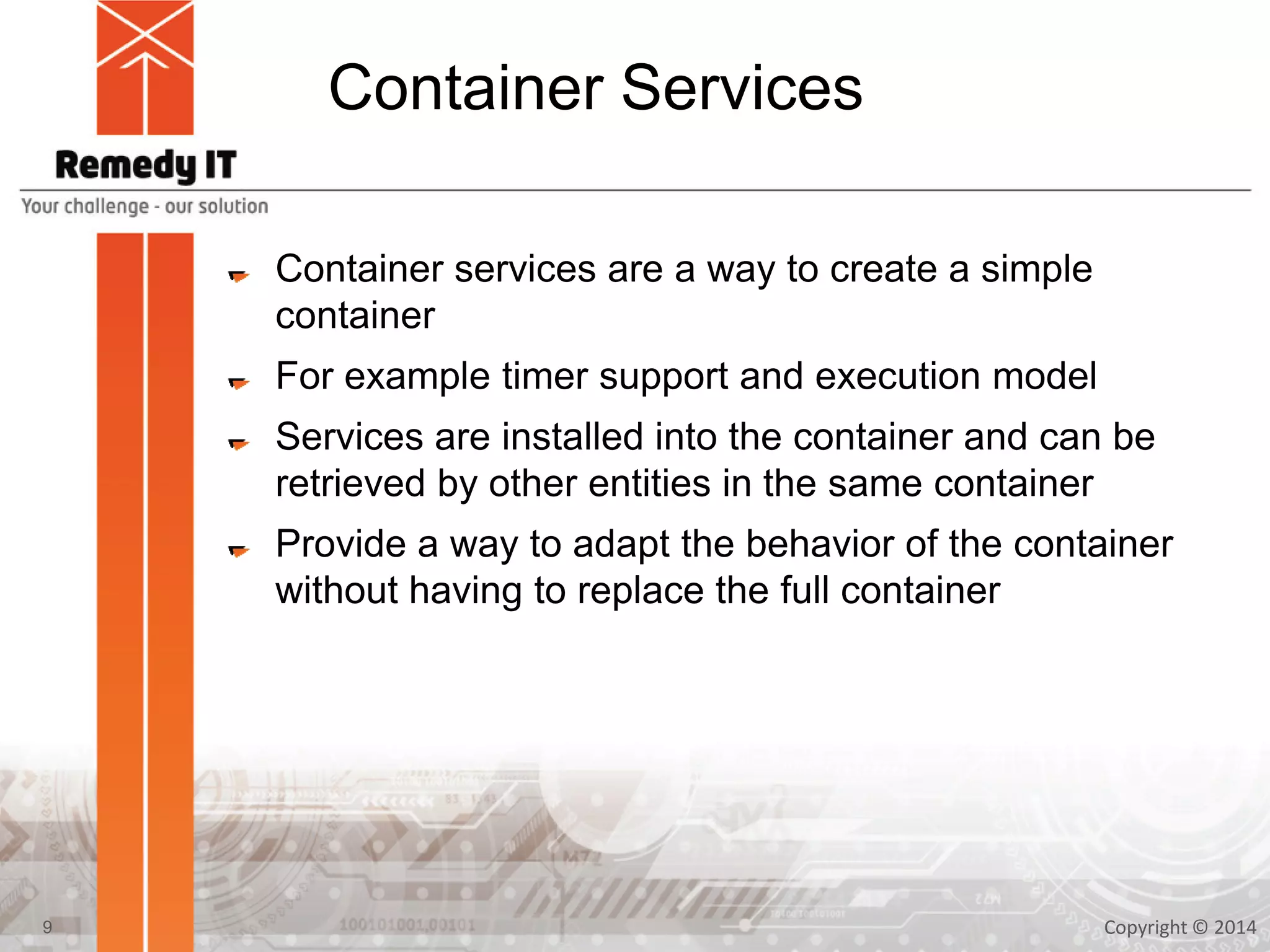 Container Services
Container services are a way to create a simple
container
For example timer support and execution model
Services are installed into the container and can be
retrieved by other entities in the same container
Provide a way to adapt the behavior of the container
without having to replace the full container
Copyright © 20149
 