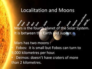Mars is the fourth planet of the Solar System.
It is between the Earth and Jupiter.
Mars has two moons :
• Fobos: it is small but Fobos can turn to
9,000 kilometres per hour.
• Deimos: doesn’t have craters of more
than 2 kilometres.
Localitation and Moons
 