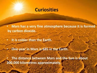 Curiosities
• Mars has a very fine atmosphere because it is formed
by carbon dioxide.
• It is colder than the Earth.
• One year in Mars is 685 in the Earth.
• The distance between Mars and the Sun is about
200.000 kilometres approximately.
 