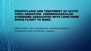 PROPHYLAXIS AND TREATMENT OF ACUTE
TOXIC RADIATION CEREBROVASCULAR
SYNDROME ASSOCIATED WITH LONG-TERM
SPACE FLIGHT TO MARS.
DMITRI POPOV. PHD. RADIOBIOLOGY. ADVANCED MEDICAL
TECHNOLOGY AND SYSTEMS INC. CANADA.
 