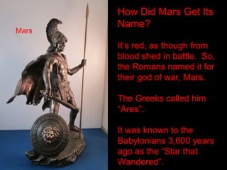 How Did Mars Get Its
Name?
It’s red, as though from
blood shed in battle. So,
the Romans named it for
their god of war, Mars.
The Greeks called him
“Ares”.
It was known to the
Babylonians 3,600 years
ago as the “Star that
Wandered”.
Mars
 