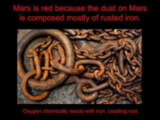 Mars is red because the dust on Mars
is composed mostly of rusted iron.
Oxygen chemically reacts with iron, creating rust.
 