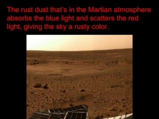 The rust dust that’s in the Martian atmosphere
absorbs the blue light and scatters the red
light, giving the sky a rusty color.
 