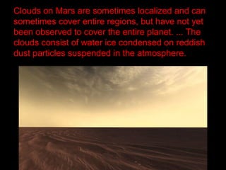 Clouds on Mars are sometimes localized and can
sometimes cover entire regions, but have not yet
been observed to cover the entire planet. ... The
clouds consist of water ice condensed on reddish
dust particles suspended in the atmosphere.
 