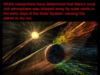 NASA researchers have determined that Mars’s once
rich atmosphere was stripped away by solar winds in
the early days of the Solar System, causing the
planet to dry out.
 