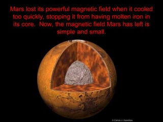 Mars lost its powerful magnetic field when it cooled
too quickly, stopping it from having molten iron in
its core. Now, the magnetic field Mars has left is
simple and small.
 