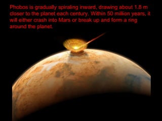 Phobos is gradually spiraling inward, drawing about 1.8 m
closer to the planet each century. Within 50 million years, it
will either crash into Mars or break up and form a ring
around the planet.
 