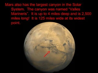 Mars also has the largest canyon in the Solar
System. The canyon was named “Valles
Marineris”. It is up to 4 miles deep and is 2,500
miles long! It is 125 miles wide at its widest
point.
 