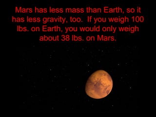 Mars has less mass than Earth, so it
has less gravity, too. If you weigh 100
lbs. on Earth, you would only weigh
about 38 lbs. on Mars.
 