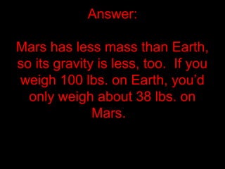 Answer:
Mars has less mass than Earth,
so its gravity is less, too. If you
weigh 100 lbs. on Earth, you’d
only weigh about 38 lbs. on
Mars.
 