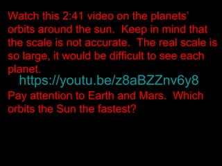 https://youtu.be/z8aBZZnv6y8
Watch this 2:41 video on the planets’
orbits around the sun. Keep in mind that
the scale is not accurate. The real scale is
so large, it would be difficult to see each
planet.
Pay attention to Earth and Mars. Which
orbits the Sun the fastest?
 