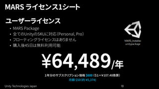 Unity Technologies Japan 18
ユーザーライセンス
• MARS Package
• 全てのUnityのSKUに対応（Personal, Pro）
• フローティングライセンスはありません
• 購入後45日は無料利用可能
¥64,489/年
１年分のサブスクリプション価格 $600 （＄１＝￥107.48換算）
月額 $50（約 ¥5,374)
 