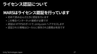 Unity Technologies Japan 27
MARSはライセンス認証を行っています
• 初めて読み込んだときに認証を行います
• この場合インターネット接続が必要です
• 認証は HTTPSのポートで、Unity.com へアクセスします
• 認証された情報はローカルに保存され2週間は有効です
 