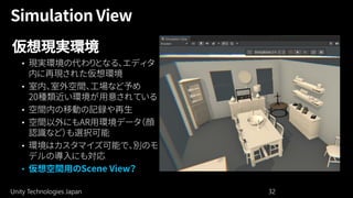 Unity Technologies Japan 32
仮想現実環境
• 現実環境の代わりとなる、エディタ
内に再現された仮想環境
• 室内、室外空間、工場など予め
20種類近い環境が用意されている
• 空間内の移動の記録や再生
• 空間以外にもAR用環境データ（顔
認識など）も選択可能
• 環境はカスタマイズ可能で、別のモ
デルの導入にも対応
• 仮想空間用のScene View？
 