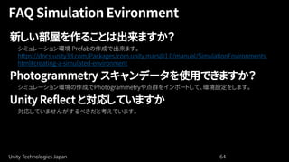 Unity Technologies Japan 64
新しい部屋を作ることは出来ますか？
https://docs.unity3d.com/Packages/com.unity.mars@1.0/manual/SimulationEnvironments.
html#creating-a-simulated-environment
Photogrammetry スキャンデータを使用できますか？
Unity Reflect と対応していますか
 
