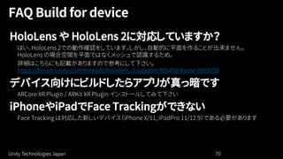 Unity Technologies Japan 70
HoloLens や HoloLens 2に対応していますか？
https://forum.unity.com/threads/hololens-2-support.905450/#post-5989250
デバイス向けにビルドしたらアプリが真っ暗です
iPhoneやiPadでFace Trackingができない
 