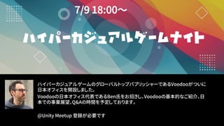 ハイパーカジュアルゲームのグローバルトップパブリッシャーであるVoodooがついに
日本オフィスを開設しました。
Voodooの日本オフィス代表であるBen氏をお招きし、Voodooの基本的なご紹介、日
本での事業展望、Q&Aの時間を予定しております。
@Unity Meetup 登録が必要です
 