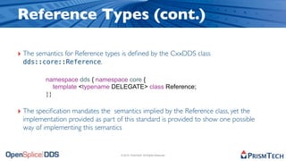 Reference Types (cont.)

‣ The semantics for Reference types is deﬁned by the CxxDDS class
 dds::core::Reference.

         namespace dds { namespace core {
            template <typename DELEGATE> class Reference;
         }}

‣ The speciﬁcation mandates the semantics implied by the Reference class, yet the
 implementation provided as part of this standard is provided to show one possible
 way of implementing this semantics


                                    © 2010, PrismTech. All Rights Reserved
 
