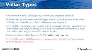 Value Types

‣ All objects that have a value-type have a deep-copy assignment semantics.
‣ It should also be pointed out that value-types are not “pure-value-types” in the sense
  that they are immutable (as in functional programming languages).
‣ The CxxPSM makes value-types mutable to limit the number of copies as well limit the
  time-overhead necessary to change a value-type (note that for immutable value-types
  the only form of change is to create a new value-type).
‣ Value-types always inherit from the CxxPSM dds::core::Value
The CxxDDS models all DDS entities as reference-types while QoS and Topic samples
are all modeled as value-types.


                                     © 2010, PrismTech. All Rights Reserved
 