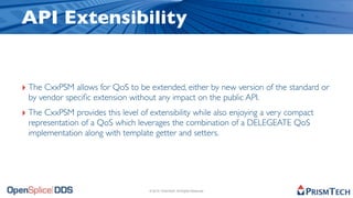 API Extensibility


‣ The CxxPSM allows for QoS to be extended, either by new version of the standard or
 by vendor speciﬁc extension without any impact on the public API.
‣ The CxxPSM provides this level of extensibility while also enjoying a very compact
 representation of a QoS which leverages the combination of a DELEGEATE QoS
 implementation along with template getter and setters.




                                    © 2010, PrismTech. All Rights Reserved
 