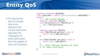 Entity QoS
                         template <typename DELEGATE>
                         class Publisher : public dds::core::Entity<DELEGATE> {
                         public:
‣ To improve the            // -- QoS related methods --
 level of compile           template <typename POLICY>
                            void set_policy(const POLICY& p) {
 time error                    impl_->set_policy(p);
 detection, the             }

 current submission           template <typename POLICY>
                              const POLICY& get_policy() const {
 separates the                   return impl_->get_policy();
 initialization of            }
 entity QoS policy            dds::PublisherQos get_qos() const {
 from the update of              return impl_->get_qos();
                              }
 some of its policies.        // -- Other Publisher Methods not shown
                              // for space constraints
                         };

                                © 2010, PrismTech. All Rights Reserved
 