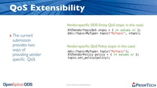 QoS Extensibility
                    Vendor-speciﬁc DDS Entity QoS (topic in this case)
                     XYZVendorTopicQoS vtqos = { /* values */ };
                     dds::Topic<MyType> topic("MyTopic", vtqos);
‣ The current
 submission
 provides two       Vendor-speciﬁc QoS Policy (topic in this case)
 ways of             dds::Topic<MyType> topic("MyTopic");
 providing vendor    XYZVendorPolicy policy = { /* values */ };
                     topic.set_policy(policy);
 speciﬁc QoS




                    © 2010, PrismTech. All Rights Reserved
 