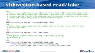 std::vector-based read/take
/**
 * Reads all new samples from any view state and alive instances. If the provided containers have
 * zero-size than the middleware will loan memory to the application to support zero-copy reads.
 * The memory will be returned to the middleware when the container is destroyed or by explicitly
 * invoking the <code>return_loan</code> method on the data reader.
 */
void
read(std::vector<T>& samples, dds::SampleInfoSeq& infos);
/**
 * Reads at most <code>max_samples</code> samples that have not been read yet from all views
 * and alive instances.
 */
void
read(std::vector<T>& samples, uint32_t max_samples);
/**
 * Most generic <code>read</code> exposing all the knobs provided by
 * the OMG DDS API.
 */
void
read(std::vector<T>& samples, dds::SampleInfoSeq& infos,
     uint32_t max_samples, dds::SampleStateMask samples_state,
     dds::ViewStateMask views_state, dds::InstanceStateMask instances_state);


                                        © 2010, PrismTech. All Rights Reserved
 