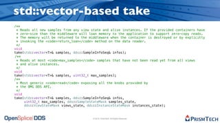 std::vector-based take
/**
 * Reads all new samples from any view state and alive instances. If the provided containers have
 * zero-size than the middleware will loan memory to the application to support zero-copy reads.
 * The memory will be returned to the middleware when the container is destroyed or by explicitly
 * invoking the <code>return_loan</code> method on the data reader.
 */
void
take(std::vector<T>& samples, dds::SampleInfoSeq& infos);
/**
 * Reads at most <code>max_samples</code> samples that have not been read yet from all views
 * and alive instances.
 */
void
take(std::vector<T>& samples, uint32_t max_samples);
/**
 * Most generic <code>read</code> exposing all the knobs provided by
 * the OMG DDS API.
 */
void
take(std::vector<T>& samples, dds::SampleInfoSeq& infos,
     uint32_t max_samples, dds::SampleStateMask samples_state,
     dds::ViewStateMask views_state, dds::InstanceStateMask instances_state);


                                        © 2010, PrismTech. All Rights Reserved
 