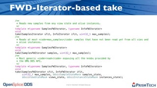 FWD-Iterator-based take
 /**
  * Reads new samples from any view state and alive instances.
  */
 template <typename SamplesFWIterator, typename InfoFWIterator>
 void
 take(SamplesIterator sfit, InfoIterator ifit, uint32_t max_samples);
 /**
  * Reads at most <code>max_samples</code> samples that have not been read yet from all vies and
  * alive instances.
  */
 template <typename SamplesFWIterator>
 void
 take(SamplesFWIterator samples, uint32_t max_samples);
 /**
  * Most generic <code>read</code> exposing all the knobs provided by
  * the OMG DDS API.
  */
 template <typename SamplesFWIterator, typename InfoFWIterator>
 void
 take(SamplesFWIterator sfit, InfoFWIterator ifit,
      uint32_t max_samples, dds::SampleStateMask samples_state,
      dds::ViewStateMask views_state, dds::InstanceStateMask instances_state);


                                     © 2010, PrismTech. All Rights Reserved
 