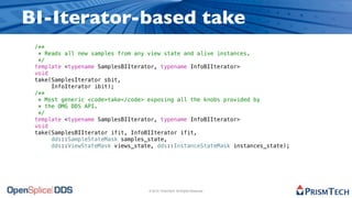 BI-Iterator-based take
 /**
  * Reads all new samples from any view state and alive instances.
  */
 template <typename SamplesBIIterator, typename InfoBIIterator>
 void
 take(SamplesIterator sbit,
      InfoIterator ibit);
 /**
  * Most generic <code>take</code> exposing all the knobs provided by
  * the OMG DDS API.
  */
 template <typename SamplesBIIterator, typename InfoBIIterator>
 void
 take(SamplesBIIterator ifit, InfoBIIterator ifit,
      dds::SampleStateMask samples_state,
      dds::ViewStateMask views_state, dds::InstanceStateMask instances_state);




                                   © 2010, PrismTech. All Rights Reserved
 