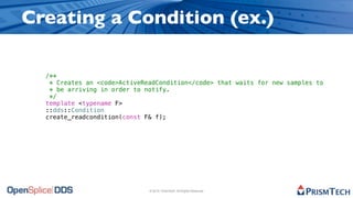 Creating a Condition (ex.)

  /**
   * Creates an <code>ActiveReadCondition</code> that waits for new samples to
   * be arriving in order to notify.
   */
  template <typename F>
  ::dds::Condition
  create_readcondition(const F& f);




                              © 2010, PrismTech. All Rights Reserved
 