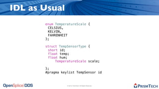 IDL as Usual
       enum TemperatureScale {
       ! CELSIUS,
       ! KELVIN,
       ! FAHRENHEIT
       };
       !
       struct TempSensorType {
       ! short id;
       ! float temp;
       ! float hum;
             TemperatureScale scale;

       };
       #pragma keylist TempSensor id



                  © 2010, PrismTech. All Rights Reserved
 