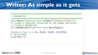 Writer: As simple as it gets
 /**********************************************************
  * DataWriter
  **********************************************************/
 dds::Topic<TempSensorType> tsTopic("TempSensorTopic");
 // Create a Publisher connected to the proper partition
 // Create a DataWriter
 dds::DataWriter<TempSensorType> dw(tsTopic);

 TempSensorType ts = {1, 26.0F, 70.0F, CELSIUS};
 // Write Data
 dw.write(ts);




                          © 2010, PrismTech. All Rights Reserved
 