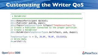 Customizing the Writer QoS
 /**********************************************************
  * DataWriter
  **********************************************************/
 dds::DomainParticipant dp(did);
 dds::Publisher pub(dp, pqos);
 dds::Topic<TempSensorType> tsTopic("TempSensorTopic");
 // Create a Publisher connected to the proper partition
 // Create a DataWriter
 dds::DataWriter<TempSensorType> dw(tsTopic, pub, dwqos);

 TempSensorType ts = {1, 26.0F, 70.0F, CELSIUS};
 // Write Data
 dw.write(ts);




                          © 2010, PrismTech. All Rights Reserved
 