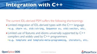 Integration with C++

The current IDL-derived PSM suffers the following shortcomings:
‣ Limited integration of IDL-derived types with the C++ language
 ‣e.g. char* vs. std::string, Sequence vs. std::vector, etc.
‣ Limited use of features and idioms universally supported by C++
 compilers and widely used by C++ programmers
 ‣e.g. template and template-meta-programming, iterators, etc.



                            © 2010, PrismTech. All Rights Reserved
 