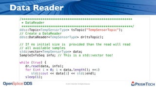 Data Reader
  /**********************************************************
   * DataReader
   **********************************************************/
  dds::Topic<TempSensorType> tsTopic("TempSensorTopic");
  // Create a DataReader
  dds::DataReader<TempSensorType> dr(tsTopic);

  // If no initial size is provided than the read will read
  // all available samples
  std::vector<TempSensorType> data;
  SampleInfoSeq info; // This is a std::vector too!

  while (true) {
     dr.read(data, info);
     for (int i = 0; i < data.length(); ++i)
        std::cout << data[i] << std::endl;
     sleep(1);

                          © 2010, PrismTech. All Rights Reserved
 
