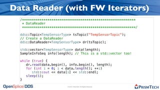 Data Reader (with FW Iterators)
  /**********************************************************
   * DataReader
   **********************************************************/

  dds::Topic<TempSensorType> tsTopic("TempSensorTopic");
  // Create a DataReader
  dds::DataReader<TempSensorType> dr(tsTopic);

  std::vector<TempSensorType> data(length);
  SampleInfoSeq info(length); // This is a std::vector too!

  while (true) {
     dr.read(data.begin(), info.begin(), length);
     for (int i = 0; i < data.length(); ++i)
        std::cout << data[i] << std::endl;
     sleep(1);
  }

                          © 2010, PrismTech. All Rights Reserved
 