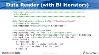 Data Reader (with BI Iterators)
  /**********************************************************
   * DataReader
   **********************************************************/

  dds::Topic<TempSensorType> tsTopic("TempSensorTopic");
  // Create a DataReader
  dds::DataReader<TempSensorType> dr(tsTopic);

  std::vector<TempSensorType> data;
  SampleInfoSeq info; // This is a std::vector too!
  std::back_insert_iterator<std::vector<TempSensorType>> bid(data);
  std::back_insert_iterator<SampleInfoSeq> bii(info);
  while (true) {
     dr.read(bid, bii);
     for (int i = 0; i < data.length(); ++i)
        std::cout << data[i] << std::endl;
     sleep(1);

                          © 2010, PrismTech. All Rights Reserved
 