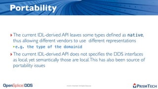 Portability


‣ The current IDL-derived API leaves some types deﬁned as native,
 thus allowing different vendors to use different representations
 ‣e.g. the type of the domainid
‣ The current IDL-derived API does not speciﬁes the DDS interfaces
 as local, yet semantically those are local. This has also been source of
 portability issues


                              © 2010, PrismTech. All Rights Reserved
 