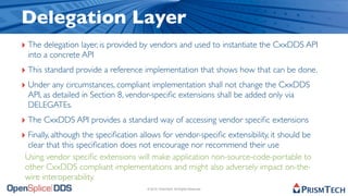 Delegation Layer
‣ The delegation layer, is provided by vendors and used to instantiate the CxxDDS API
  into a concrete API
‣ This standard provide a reference implementation that shows how that can be done.
‣ Under any circumstances, compliant implementation shall not change the CxxDDS
  API, as detailed in Section 8, vendor-speciﬁc extensions shall be added only via
  DELEGATEs.
‣ The CxxDDS API provides a standard way of accessing vendor speciﬁc extensions
‣ Finally, although the speciﬁcation allows for vendor-speciﬁc extensibility, it should be
  clear that this speciﬁcation does not encourage nor recommend their use
 Using vendor speciﬁc extensions will make application non-source-code-portable to
 other CxxDDS compliant implementations and might also adversely impact on-the-
 wire interoperability.
                                       © 2010, PrismTech. All Rights Reserved
 