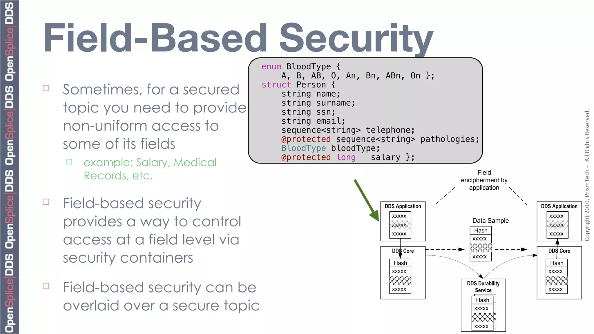 Field-Based Security                 enum BloodType {
                                         A, B, AB, O, An, Bn, ABn, On };
                                     struct Person {
¨   Sometimes, for a secured            string name;
                                         string surname;
     topic you need to provide           string ssn;




                                                                                                                   Copyright	
  2010,	
  PrismTech	
  –	
  	
  All	
  Rights	
  Reserved.
                                         string email;
     non-uniform access to               sequence<string> telephone;
                                         @protected sequence<string> pathologies;
     some of its fields                  BloodType bloodType;
                                         @protected long   salary };
     ¨   example: Salary, Medical
          Records, etc.                                                             Field
                                                                               encipherment by
                                                                                 application

¨   Field-based security                                    DDS Application                     DDS Application


     provides a way to control
                                                                xxxxx                               xxxxx
                                                                                  Data Sample
                                                                xxxxx                               xxxxx
                                                                                   Hash

     access at a field level via
                                                                xxxxx                               xxxxx
                                                                                  xxxxx

                                                                DDS Core                            DDS Core
     security containers                                         Hash
                                                                                  xxxxx
                                                                                                     Hash
                                                                xxxxx                               xxxxx

¨   Field-based security can be                                xxxxx
                                                                                DDS Durability
                                                                                  Service           xxxxx
                                                                                    Hash
     overlaid over a secure topic
                                                                                   Hash
                                                                                   xxxxx
                                                                                  xxxxx

                                                                                    xxxxx
                                                                                   xxxxx
 