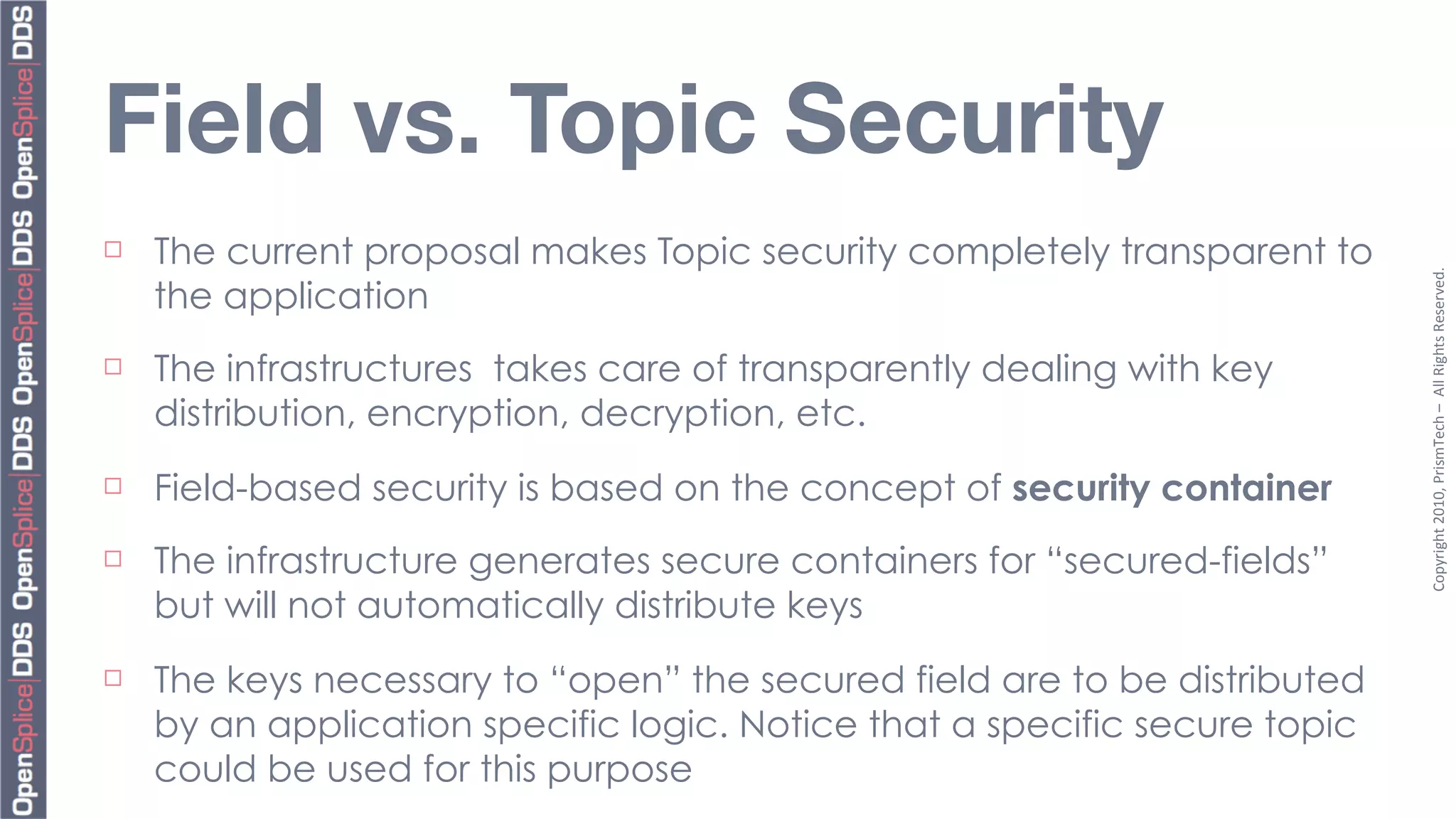 Field vs. Topic Security
¨   The current proposal makes Topic security completely transparent to




                                                                             Copyright	
  2010,	
  PrismTech	
  –	
  	
  All	
  Rights	
  Reserved.
     the application
¨   The infrastructures takes care of transparently dealing with key
     distribution, encryption, decryption, etc.
¨   Field-based security is based on the concept of security container
¨   The infrastructure generates secure containers for “secured-fields”
     but will not automatically distribute keys
¨   The keys necessary to “open” the secured field are to be distributed
     by an application specific logic. Notice that a specific secure topic
     could be used for this purpose
 