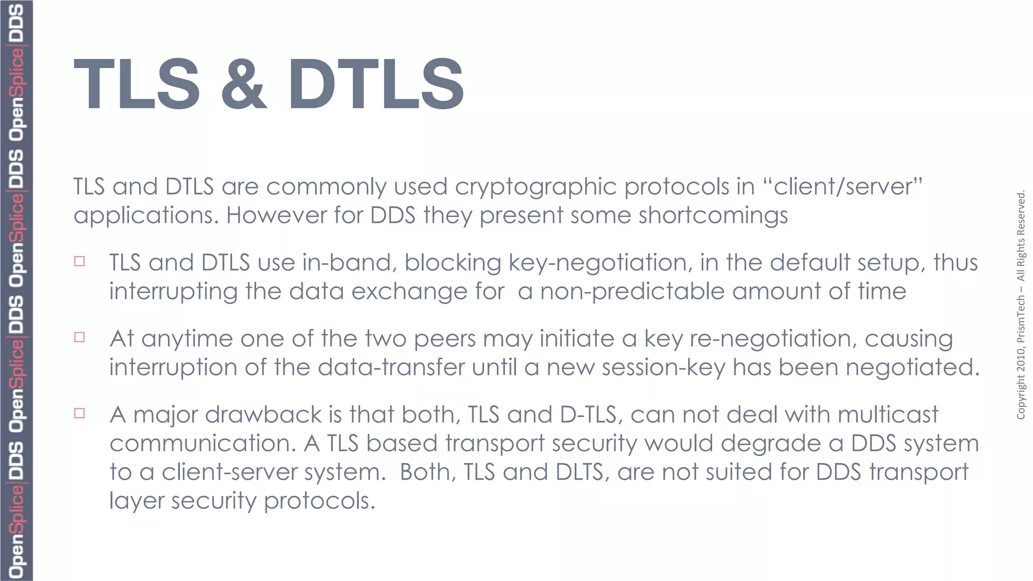 TLS & DTLS
TLS and DTLS are commonly used cryptographic protocols in “client/server”




                                                                                       Copyright	
  2010,	
  PrismTech	
  –	
  	
  All	
  Rights	
  Reserved.
applications. However for DDS they present some shortcomings
¨   TLS and DTLS use in-band, blocking key-negotiation, in the default setup, thus
     interrupting the data exchange for a non-predictable amount of time
¨   At anytime one of the two peers may initiate a key re-negotiation, causing
     interruption of the data-transfer until a new session-key has been negotiated.
¨   A major drawback is that both, TLS and D-TLS, can not deal with multicast
     communication. A TLS based transport security would degrade a DDS system
     to a client-server system. Both, TLS and DLTS, are not suited for DDS transport
     layer security protocols.
 