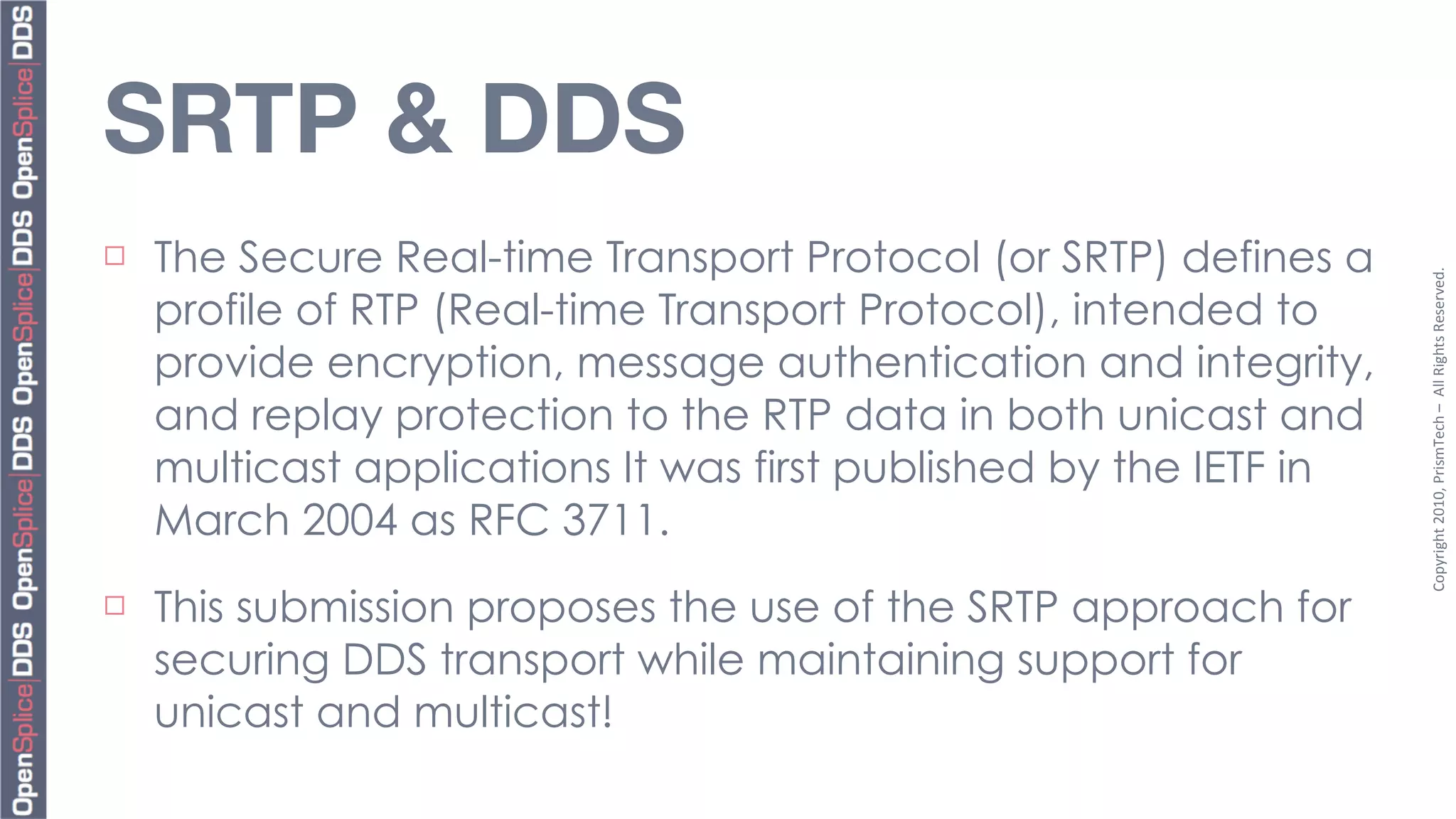 SRTP & DDS
¨   The Secure Real-time Transport Protocol (or SRTP) defines a




                                                                    Copyright	
  2010,	
  PrismTech	
  –	
  	
  All	
  Rights	
  Reserved.
     profile of RTP (Real-time Transport Protocol), intended to
     provide encryption, message authentication and integrity,
     and replay protection to the RTP data in both unicast and
     multicast applications It was first published by the IETF in
     March 2004 as RFC 3711.
¨   This submission proposes the use of the SRTP approach for
     securing DDS transport while maintaining support for
     unicast and multicast!
 