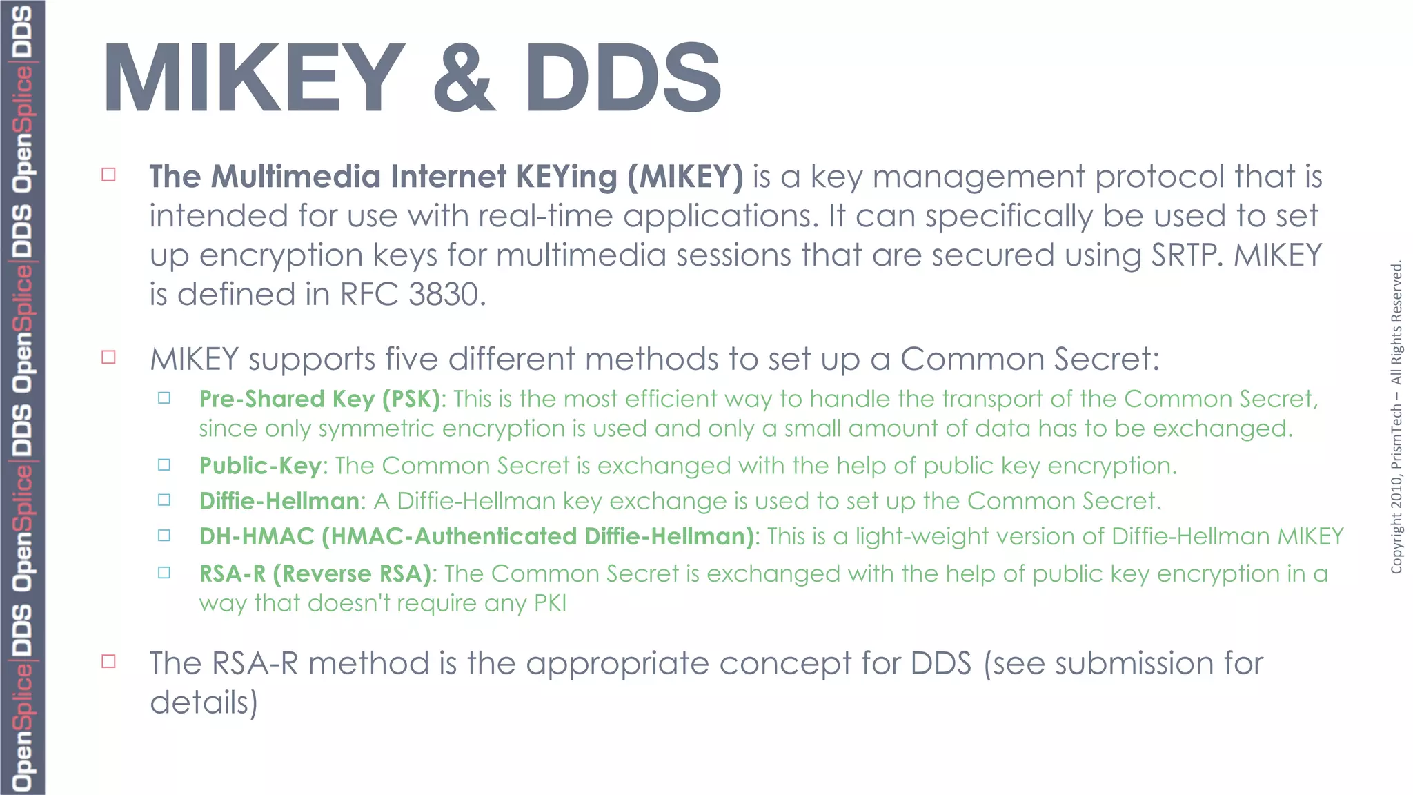 MIKEY & DDS
¨   The Multimedia Internet KEYing (MIKEY) is a key management protocol that is
     intended for use with real-time applications. It can specifically be used to set
     up encryption keys for multimedia sessions that are secured using SRTP. MIKEY




                                                                                                                Copyright	
  2010,	
  PrismTech	
  –	
  	
  All	
  Rights	
  Reserved.
     is defined in RFC 3830.
¨   MIKEY supports five different methods to set up a Common Secret:
     ¨   Pre-Shared Key (PSK): This is the most efficient way to handle the transport of the Common Secret,
          since only symmetric encryption is used and only a small amount of data has to be exchanged.
     ¨   Public-Key: The Common Secret is exchanged with the help of public key encryption.
     ¨   Diffie-Hellman: A Diffie-Hellman key exchange is used to set up the Common Secret.
     ¨   DH-HMAC (HMAC-Authenticated Diffie-Hellman): This is a light-weight version of Diffie-Hellman MIKEY
     ¨   RSA-R (Reverse RSA): The Common Secret is exchanged with the help of public key encryption in a
          way that doesn't require any PKI

¨   The RSA-R method is the appropriate concept for DDS (see submission for
     details)
 