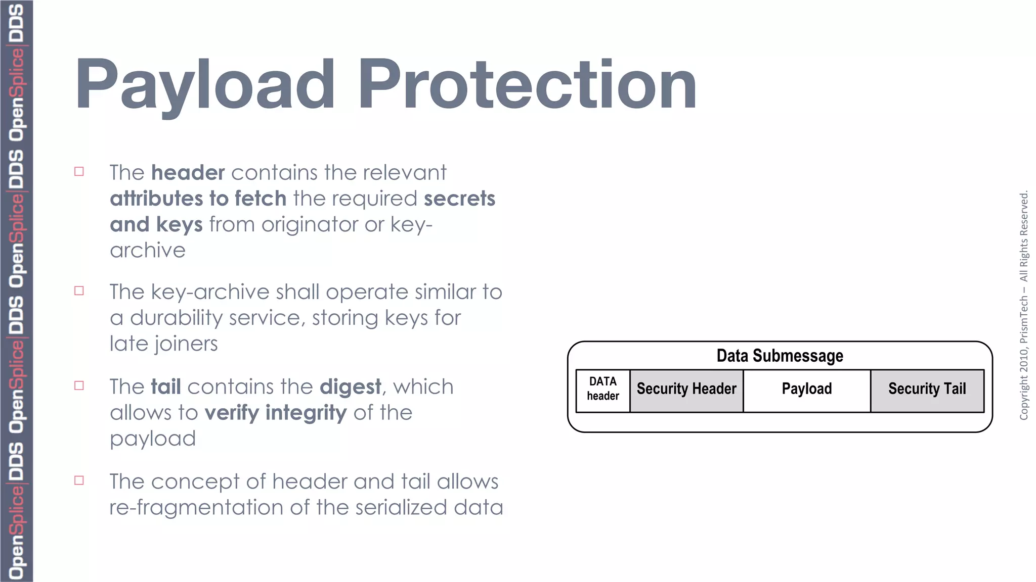 Payload Protection
¨   The header contains the relevant
     attributes to fetch the required secrets




                                                                                                      Copyright	
  2010,	
  PrismTech	
  –	
  	
  All	
  Rights	
  Reserved.
     and keys from originator or key-
     archive
¨   The key-archive shall operate similar to
     a durability service, storing keys for
     late joiners
                                                                    Data Submessage
¨   The tail contains the digest, which        DATA
                                                header
                                                         Security Header   Payload    Security Tail
     allows to verify integrity of the
     payload
¨   The concept of header and tail allows
     re-fragmentation of the serialized data
 