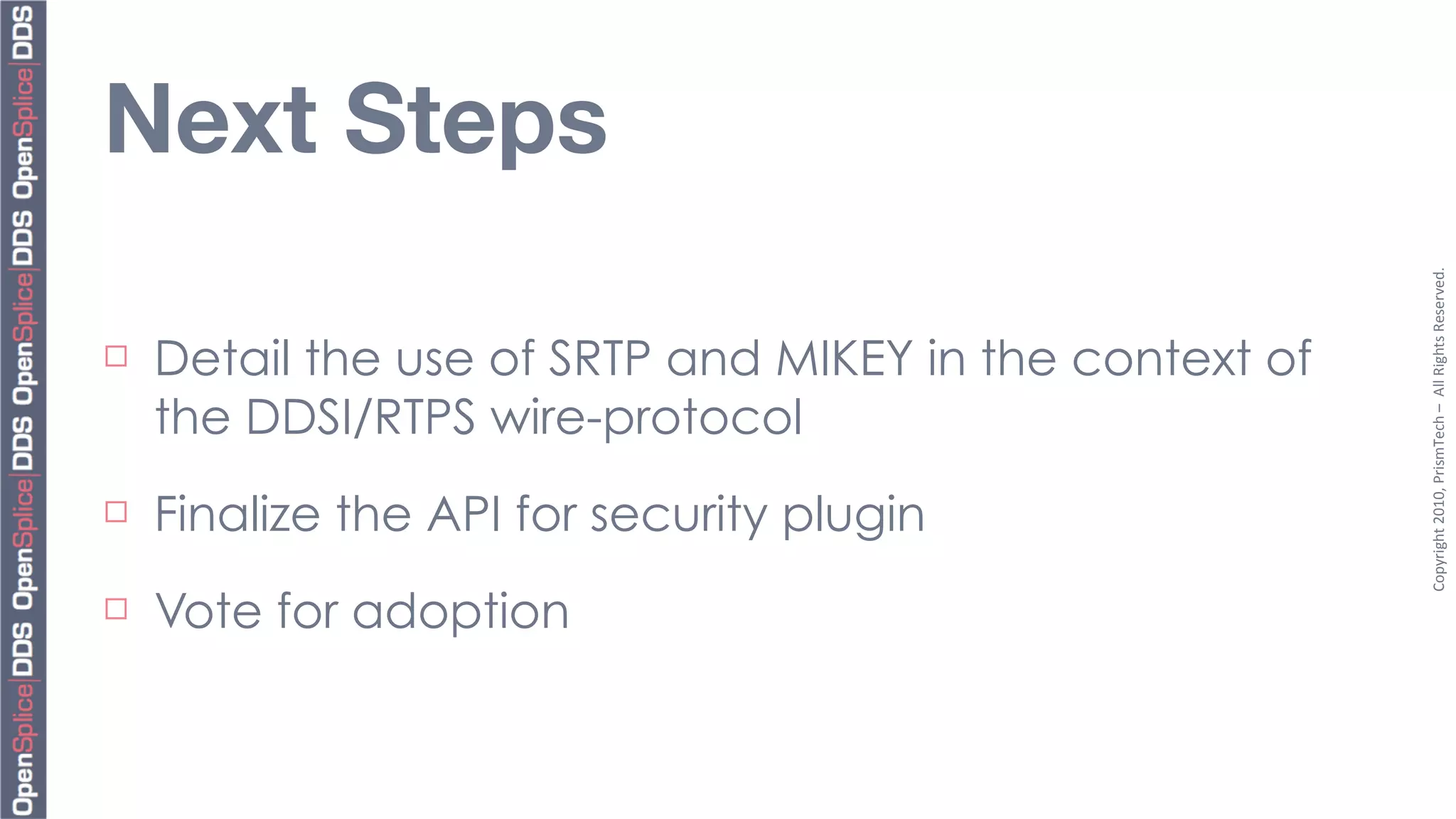 Next Steps




                                                          Copyright	
  2010,	
  PrismTech	
  –	
  	
  All	
  Rights	
  Reserved.
¨   Detail the use of SRTP and MIKEY in the context of
     the DDSI/RTPS wire-protocol
¨   Finalize the API for security plugin
¨   Vote for adoption
 