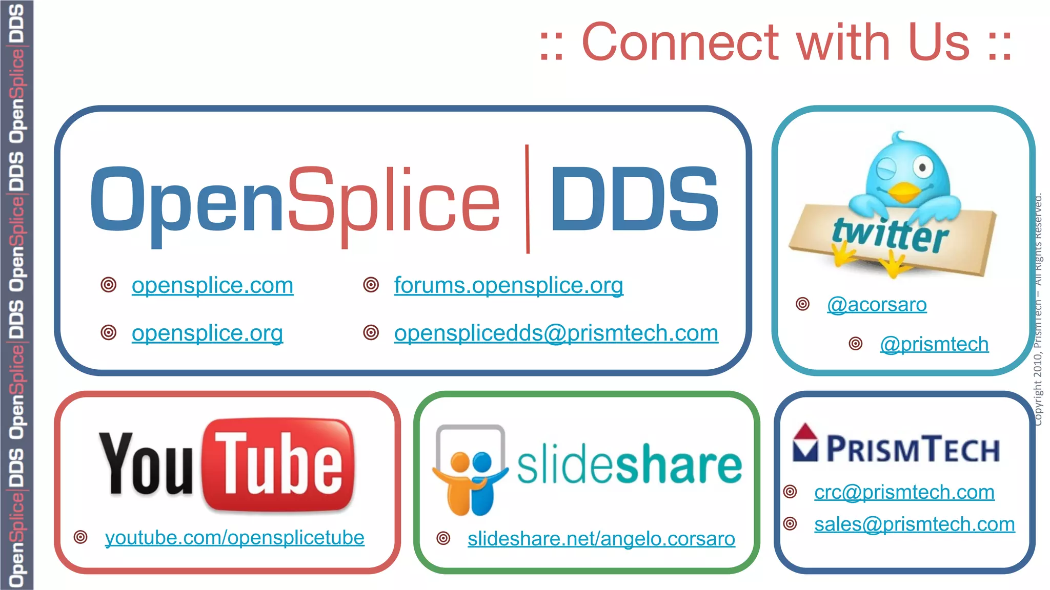 :: Connect with Us ::




                                                                                              Copyright	
  2010,	
  PrismTech	
  –	
  	
  All	
  Rights	
  Reserved.
  ¥ opensplice.com         ¥ forums.opensplice.org
                                                                      ¥ @acorsaro
  ¥ opensplice.org         ¥ opensplicedds@prismtech.com                 ¥ @prismtech




                                                                     ¥ crc@prismtech.com
                                                                     ¥ sales@prismtech.com
¥ youtube.com/opensplicetube     ¥ slideshare.net/angelo.corsaro
 
